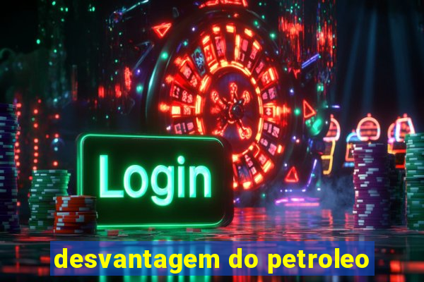 desvantagem do petroleo